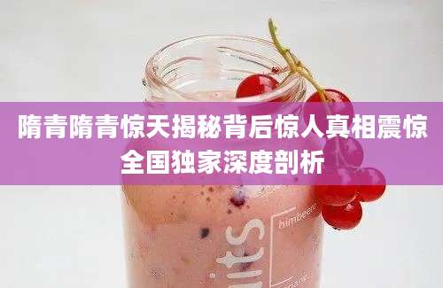 隋青隋青惊天揭秘背后惊人真相震惊全国独家深度剖析