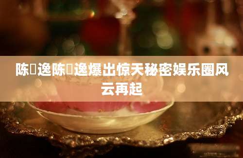 陈璟逸陈璟逸爆出惊天秘密娱乐圈风云再起