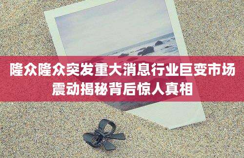 隆众隆众突发重大消息行业巨变市场震动揭秘背后惊人真相