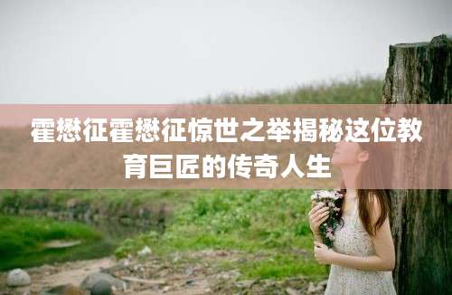 霍懋征霍懋征惊世之举揭秘这位教育巨匠的传奇人生