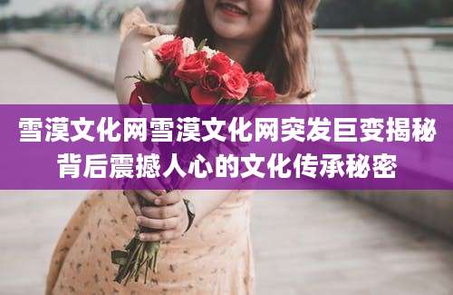 雪漠文化网雪漠文化网突发巨变揭秘背后震撼人心的文化传承秘密