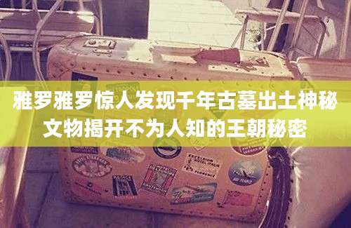雅罗雅罗惊人发现千年古墓出土神秘文物揭开不为人知的王朝秘密
