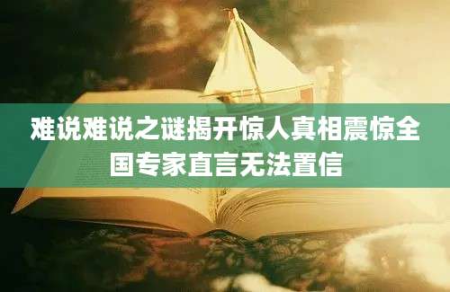 难说难说之谜揭开惊人真相震惊全国专家直言无法置信