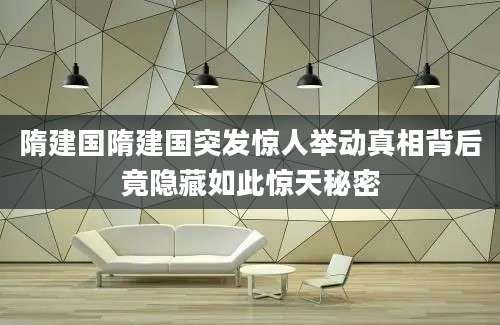 隋建国隋建国突发惊人举动真相背后竟隐藏如此惊天秘密