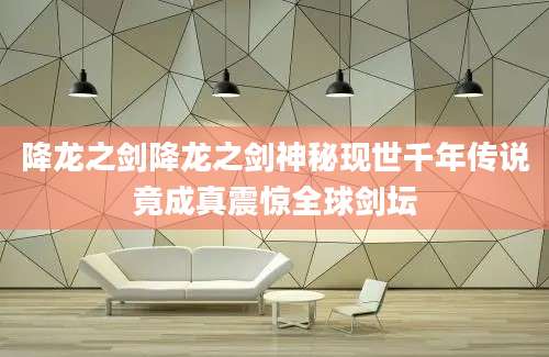 降龙之剑降龙之剑神秘现世千年传说竟成真震惊全球剑坛