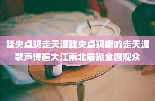 降央卓玛走天涯降央卓玛唱响走天涯歌声传遍大江南北震撼全国观众