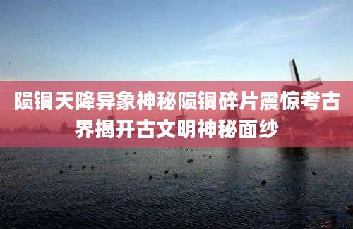 陨铜天降异象神秘陨铜碎片震惊考古界揭开古文明神秘面纱