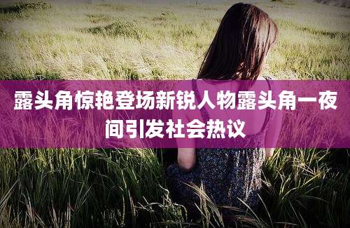 露头角惊艳登场新锐人物露头角一夜间引发社会热议