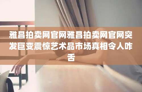 雅昌拍卖网官网雅昌拍卖网官网突发巨变震惊艺术品市场真相令人咋舌