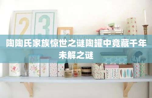 陶陶氏家族惊世之谜陶罐中竟藏千年未解之谜