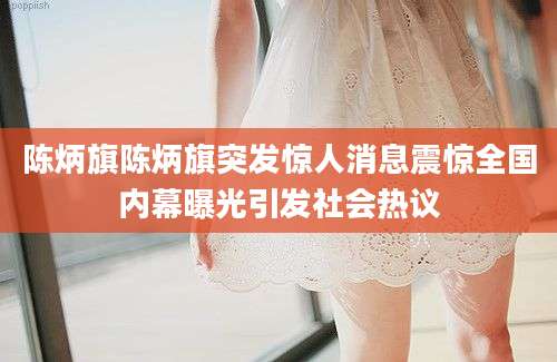 陈炳旗陈炳旗突发惊人消息震惊全国内幕曝光引发社会热议