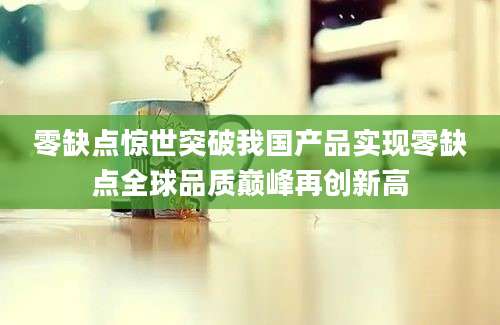 零缺点惊世突破我国产品实现零缺点全球品质巅峰再创新高