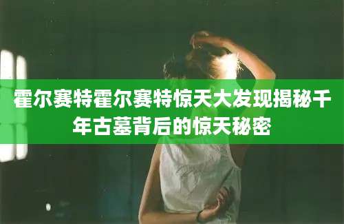 霍尔赛特霍尔赛特惊天大发现揭秘千年古墓背后的惊天秘密