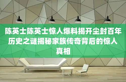 陈英士陈英士惊人爆料揭开尘封百年历史之谜揭秘家族传奇背后的惊人真相