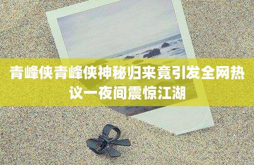 青峰侠青峰侠神秘归来竟引发全网热议一夜间震惊江湖