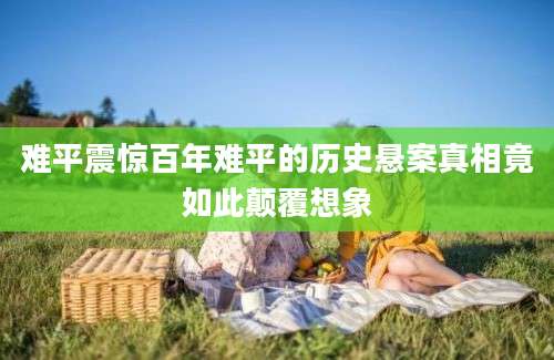 难平震惊百年难平的历史悬案真相竟如此颠覆想象