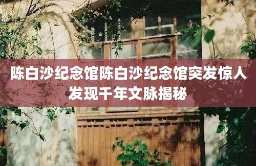 陈白沙纪念馆陈白沙纪念馆突发惊人发现千年文脉揭秘