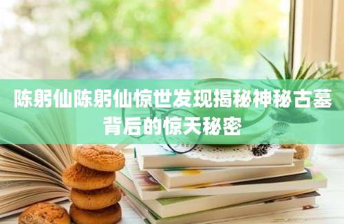 陈躬仙陈躬仙惊世发现揭秘神秘古墓背后的惊天秘密