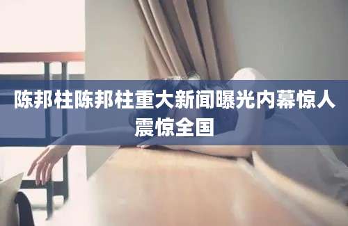 陈邦柱陈邦柱重大新闻曝光内幕惊人震惊全国