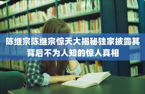 陈继宗陈继宗惊天大揭秘独家披露其背后不为人知的惊人真相