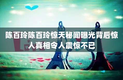 陈百玲陈百玲惊天秘闻曝光背后惊人真相令人震惊不已