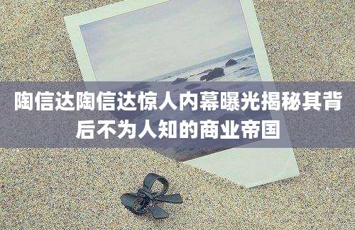陶信达陶信达惊人内幕曝光揭秘其背后不为人知的商业帝国