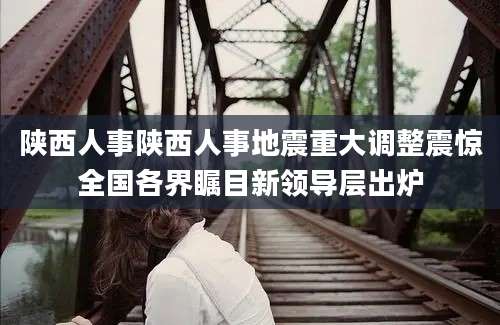 陕西人事陕西人事地震重大调整震惊全国各界瞩目新领导层出炉