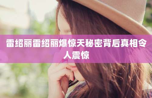 雷绍丽雷绍丽爆惊天秘密背后真相令人震惊