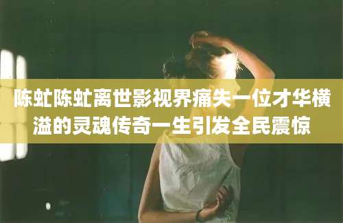 陈虻陈虻离世影视界痛失一位才华横溢的灵魂传奇一生引发全民震惊