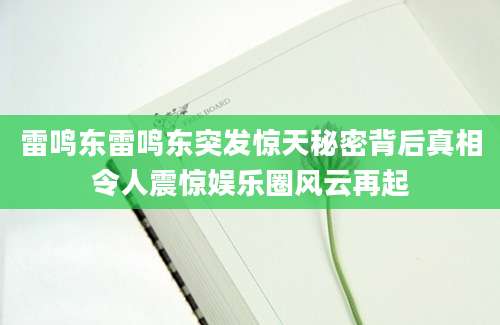 雷鸣东雷鸣东突发惊天秘密背后真相令人震惊娱乐圈风云再起