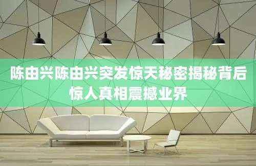 陈由兴陈由兴突发惊天秘密揭秘背后惊人真相震撼业界