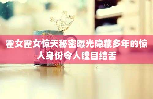 霍女霍女惊天秘密曝光隐藏多年的惊人身份令人瞠目结舌