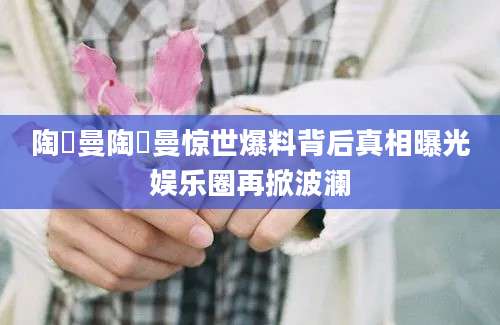陶嫚曼陶嫚曼惊世爆料背后真相曝光娱乐圈再掀波澜