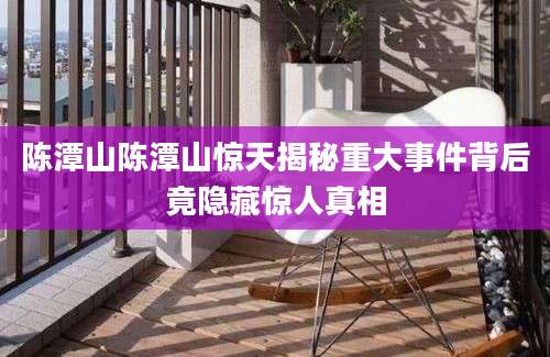 陈潭山陈潭山惊天揭秘重大事件背后竟隐藏惊人真相