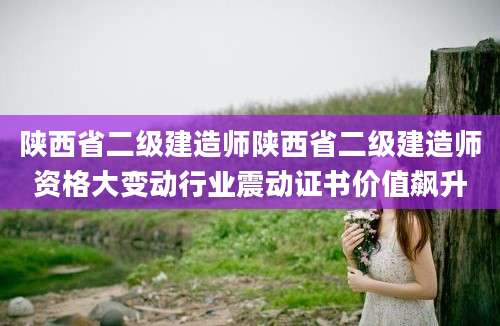 陕西省二级建造师陕西省二级建造师资格大变动行业震动证书价值飙升