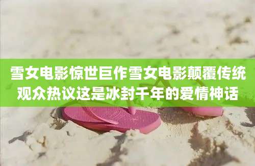 雪女电影惊世巨作雪女电影颠覆传统观众热议这是冰封千年的爱情神话