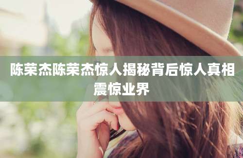 陈荣杰陈荣杰惊人揭秘背后惊人真相震惊业界