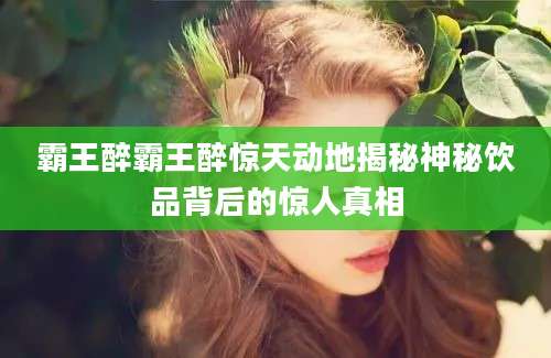 霸王醉霸王醉惊天动地揭秘神秘饮品背后的惊人真相