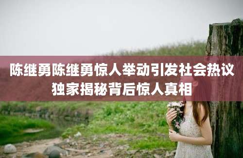 陈继勇陈继勇惊人举动引发社会热议独家揭秘背后惊人真相