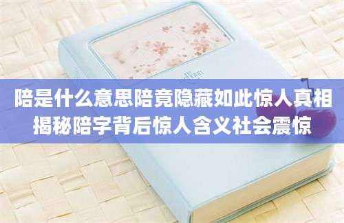陪是什么意思陪竟隐藏如此惊人真相揭秘陪字背后惊人含义社会震惊