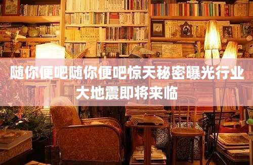 随你便吧随你便吧惊天秘密曝光行业大地震即将来临