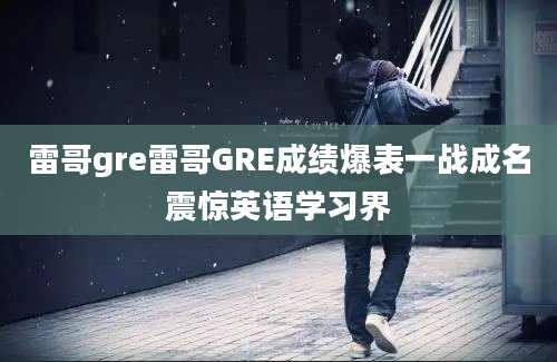 雷哥gre雷哥GRE成绩爆表一战成名震惊英语学习界