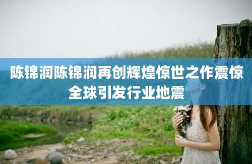 陈锦润陈锦润再创辉煌惊世之作震惊全球引发行业地震