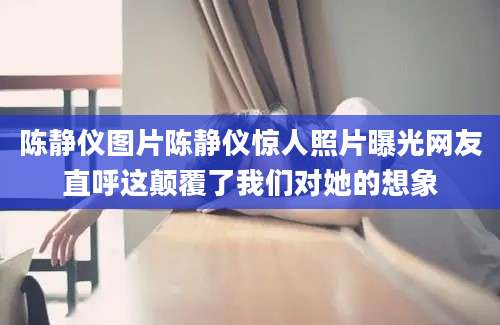 陈静仪图片陈静仪惊人照片曝光网友直呼这颠覆了我们对她的想象