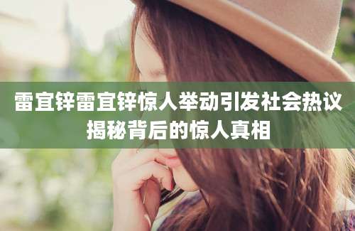 雷宜锌雷宜锌惊人举动引发社会热议揭秘背后的惊人真相