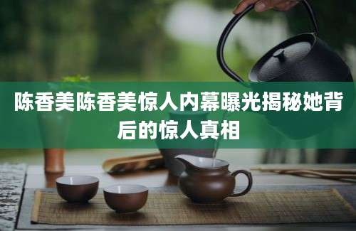 陈香美陈香美惊人内幕曝光揭秘她背后的惊人真相