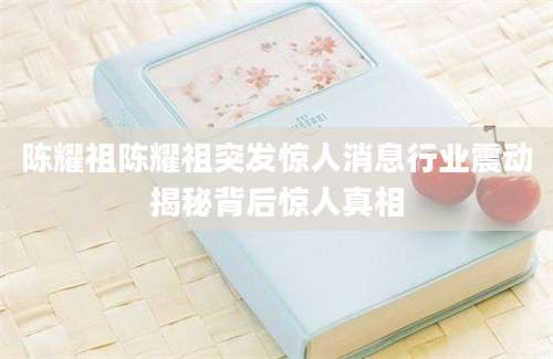 陈耀祖陈耀祖突发惊人消息行业震动揭秘背后惊人真相