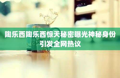 陶乐西陶乐西惊天秘密曝光神秘身份引发全网热议