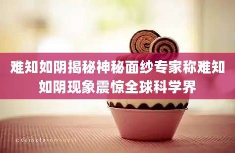 难知如阴揭秘神秘面纱专家称难知如阴现象震惊全球科学界