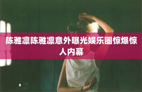 陈雅凛陈雅凛意外曝光娱乐圈惊爆惊人内幕
